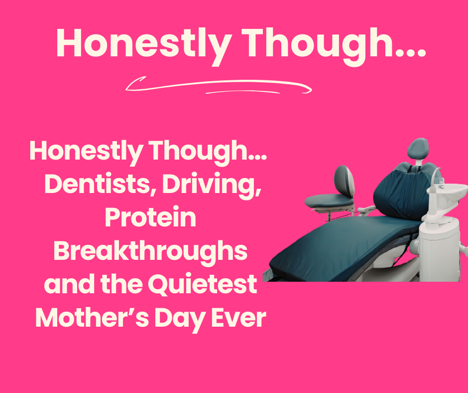 Honestly Though, Dentists, Driving, Protein Breakthroughs and the Quietest Mother’s Day Ever 